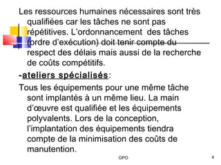 GPO 4
Les ressources humaines nécessaires sont très
qualifiées car les tâches ne sont pas
répétitives. L’ordonnancement des tâches
(ordre d’exécution) doit tenir compte du
respect des délais mais aussi de la recherche
de coûts compétitifs.
-ateliers spécialisés:
Tous les équipements pour une même tâche
sont implantés à un même lieu. La main
d’œuvre est qualifiée et les équipements
polyvalents. Lors de la conception,
l’implantation des équipements tiendra
compte de la minimisation des coûts de
manutention.
 