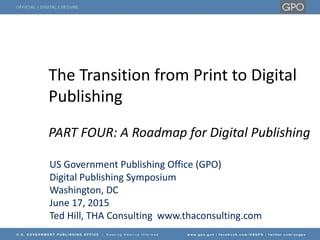The Transition from Print to Digital
Publishing
PART FOUR: A Roadmap for Digital Publishing
US Government Publishing Office (GPO)
Digital Publishing Symposium
Washington, DC
June 17, 2015
Ted Hill, THA Consulting www.thaconsulting.com
 