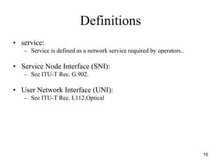 Definitions
• service:
   – Service is defined as a network service required by operators..

• Service Node Interface (SNI):
   – See ITU-T Rec. G.902.

• User Network Interface (UNI):
   – See ITU-T Rec. I.112.Optical




                                                                       10
 