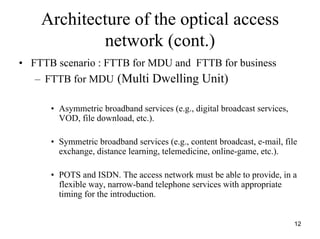 Architecture of the optical access
            network (cont.)
• FTTB scenario : FTTB for MDU and FTTB for business
   – FTTB for MDU (Multi Dwelling Unit)

      • Asymmetric broadband services (e.g., digital broadcast services,
        VOD, file download, etc.).

      • Symmetric broadband services (e.g., content broadcast, e-mail, file
        exchange, distance learning, telemedicine, online-game, etc.).

      • POTS and ISDN. The access network must be able to provide, in a
        flexible way, narrow-band telephone services with appropriate
        timing for the introduction.


                                                                           12
 