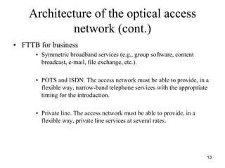 Architecture of the optical access
            network (cont.)
• FTTB for business
      • Symmetric broadband services (e.g., group software, content
        broadcast, e-mail, file exchange, etc.).

      • POTS and ISDN. The access network must be able to provide, in a
        flexible way, narrow-band telephone services with the appropriate
        timing for the introduction.

      • Private line. The access network must be able to provide, in a
        flexible way, private line services at several rates.




                                                                         13
 