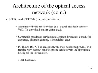 Architecture of the optical access
            network (cont.)
• FTTC and FTTCab (cabinet) scenario

      • Asymmetric broadband services (e.g., digital broadcast services,
        VoD, file download, online-game, etc.).

      • Symmetric broadband services (e.g., content broadcast, e-mail, file
        exchange, distance learning, telemedicine, etc.).

      • POTS and ISDN. The access network must be able to provide, in a
        flexible way, narrow-band telephone services with the appropriate
        timing for the introduction.

      • xDSL backhaul.


                                                                           14
 