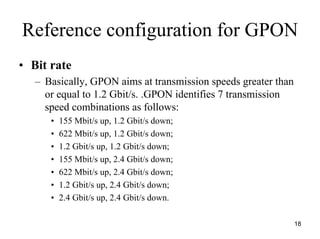Reference configuration for GPON
• Bit rate
   – Basically, GPON aims at transmission speeds greater than
     or equal to 1.2 Gbit/s. .GPON identifies 7 transmission
     speed combinations as follows:
      •   155 Mbit/s up, 1.2 Gbit/s down;
      •   622 Mbit/s up, 1.2 Gbit/s down;
      •   1.2 Gbit/s up, 1.2 Gbit/s down;
      •   155 Mbit/s up, 2.4 Gbit/s down;
      •   622 Mbit/s up, 2.4 Gbit/s down;
      •   1.2 Gbit/s up, 2.4 Gbit/s down;
      •   2.4 Gbit/s up, 2.4 Gbit/s down.

                                                                18
 