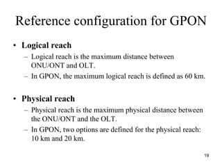 Reference configuration for GPON
• Logical reach
  – Logical reach is the maximum distance between
    ONU/ONT and OLT.
  – In GPON, the maximum logical reach is defined as 60 km.


• Physical reach
  – Physical reach is the maximum physical distance between
    the ONU/ONT and the OLT.
  – In GPON, two options are defined for the physical reach:
    10 km and 20 km.

                                                               19
 
