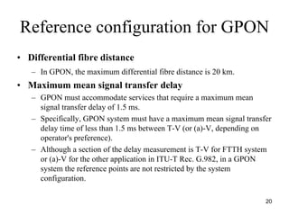 Reference configuration for GPON
• Differential fibre distance
   – In GPON, the maximum differential fibre distance is 20 km.
• Maximum mean signal transfer delay
   – GPON must accommodate services that require a maximum mean
     signal transfer delay of 1.5 ms.
   – Specifically, GPON system must have a maximum mean signal transfer
     delay time of less than 1.5 ms between T-V (or (a)-V, depending on
     operator's preference).
   – Although a section of the delay measurement is T-V for FTTH system
     or (a)-V for the other application in ITU-T Rec. G.982, in a GPON
     system the reference points are not restricted by the system
     configuration.

                                                                     20
 