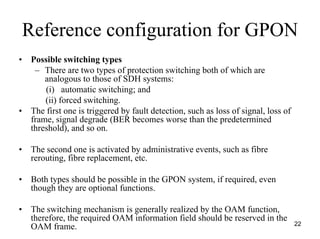Reference configuration for GPON
•    Possible switching types
      – There are two types of protection switching both of which are
         analogous to those of SDH systems:
         (i) automatic switching; and
         (ii) forced switching.
•    The first one is triggered by fault detection, such as loss of signal, loss of
     frame, signal degrade (BER becomes worse than the predetermined
     threshold), and so on.

•    The second one is activated by administrative events, such as fibre
     rerouting, fibre replacement, etc.

•    Both types should be possible in the GPON system, if required, even
     though they are optional functions.

•    The switching mechanism is generally realized by the OAM function,
     therefore, the required OAM information field should be reserved in the
                                                                                      22
     OAM frame.
 