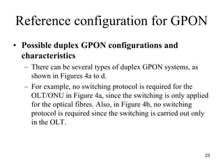 Reference configuration for GPON
• Possible duplex GPON configurations and
  characteristics
  – There can be several types of duplex GPON systems, as
    shown in Figures 4a to d.
  – For example, no switching protocol is required for the
    OLT/ONU in Figure 4a, since the switching is only applied
    for the optical fibres. Also, in Figure 4b, no switching
    protocol is required since the switching is carried out only
    in the OLT.



                                                              23
 