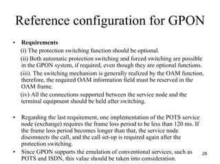 Reference configuration for GPON
•   Requirements
    (i) The protection switching function should be optional.
    (ii) Both automatic protection switching and forced switching are possible
    in the GPON system, if required, even though they are optional functions.
    (iii). The switching mechanism is generally realized by the OAM function,
    therefore, the required OAM information field must be reserved in the
    OAM frame.
    (iv) All the connections supported between the service node and the
    terminal equipment should be held after switching.

•    Regarding the last requirement, one implementation of the POTS service
     node (exchange) requires the frame loss period to be less than 120 ms. If
     the frame loss period becomes longer than that, the service node
     disconnects the call, and the call set-up is required again after the
     protection switching.
•    Since GPON supports the emulation of conventional services, such as         28
     POTS and ISDN, this value should be taken into consideration.
 