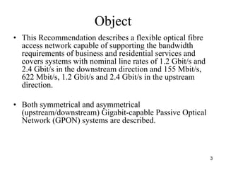 Object
• This Recommendation describes a flexible optical fibre
  access network capable of supporting the bandwidth
  requirements of business and residential services and
  covers systems with nominal line rates of 1.2 Gbit/s and
  2.4 Gbit/s in the downstream direction and 155 Mbit/s,
  622 Mbit/s, 1.2 Gbit/s and 2.4 Gbit/s in the upstream
  direction.

• Both symmetrical and asymmetrical
  (upstream/downstream) Gigabit-capable Passive Optical
  Network (GPON) systems are described.



                                                             3
 