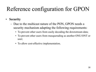 Reference configuration for GPON
• Security
   – Due to the multicast nature of the PON, GPON needs a
     security mechanism adapting the following requirements:
       • To prevent other users from easily decoding the downstream data;
       • To prevent other users from masquerading as another ONU/ONT or
         user;
       • To allow cost-effective implementation.




                                                                       30
 