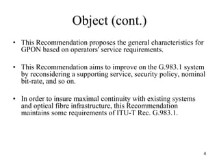 Object (cont.)
• This Recommendation proposes the general characteristics for
  GPON based on operators' service requirements.

• This Recommendation aims to improve on the G.983.1 system
  by reconsidering a supporting service, security policy, nominal
  bit-rate, and so on.

• In order to insure maximal continuity with existing systems
  and optical fibre infrastructure, this Recommendation
  maintains some requirements of ITU-T Rec. G.983.1.




                                                                 4
 