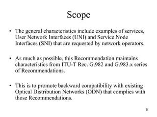 Scope
• The general characteristics include examples of services,
  User Network Interfaces (UNI) and Service Node
  Interfaces (SNI) that are requested by network operators.

• As much as possible, this Recommendation maintains
  characteristics from ITU-T Rec. G.982 and G.983.x series
  of Recommendations.

• This is to promote backward compatibility with existing
  Optical Distribution Networks (ODN) that complies with
  those Recommendations.
                                                              5
 