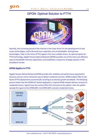 F i b e r O p t i c S o l u t i o n Provider 1 / 3
www.suntelecom.cn • +86-21-60138638 • ics@suntelecom.cn
GPON: Optimal Solution to FTTH
Recently, the increasing spread of the Internet is the major driver for the development of new
access technologies, which demand more capacities carry to bandwidth. Among these
technologies, Fiber to the Home (FTTH) appears the most suitable choice. An optimal option for
FTTH technology, Gigabit Passive Optical Network (GPON) provides one of the most cost‐effective
ways to bandwidth‐intensive applications and establishes a long‐term strategic position in the
broadband market.
GPON Applies in FTTH
Gigabit Passive Optical Network (GPON) provides the reliability and performance expected for
business services and an attractive way to deliver residential services. GPON enables Fiber to the
Home (FTTH) deployments economically resulting to accelerate growth worldwide. The following
picture shows how the GPON OLT device deployed in a typical GPON network delivers services to
residential homes. Signals from the central office OLT transmits to the splitter, then the splitter
spreads the signal to the GPON ONT, the GPON ONT connects residential homes.
 