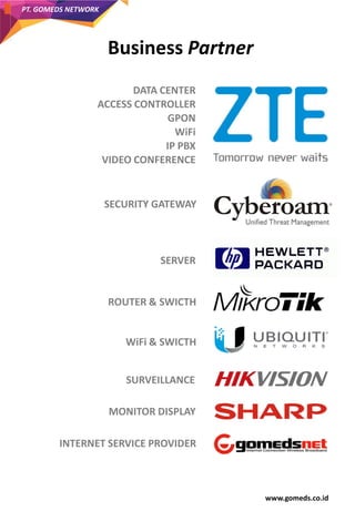 www.gomeds.co.id
PT. GOMEDS NETWORK
DATA CENTER
ACCESS CONTROLLER
GPON
WiFi
IP PBX
VIDEO CONFERENCE
SECURITY GATEWAY
SERVER
ROUTER & SWICTH
WiFi & SWICTH
SURVEILLANCE
MONITOR DISPLAY
INTERNET SERVICE PROVIDER
Business Partner
 