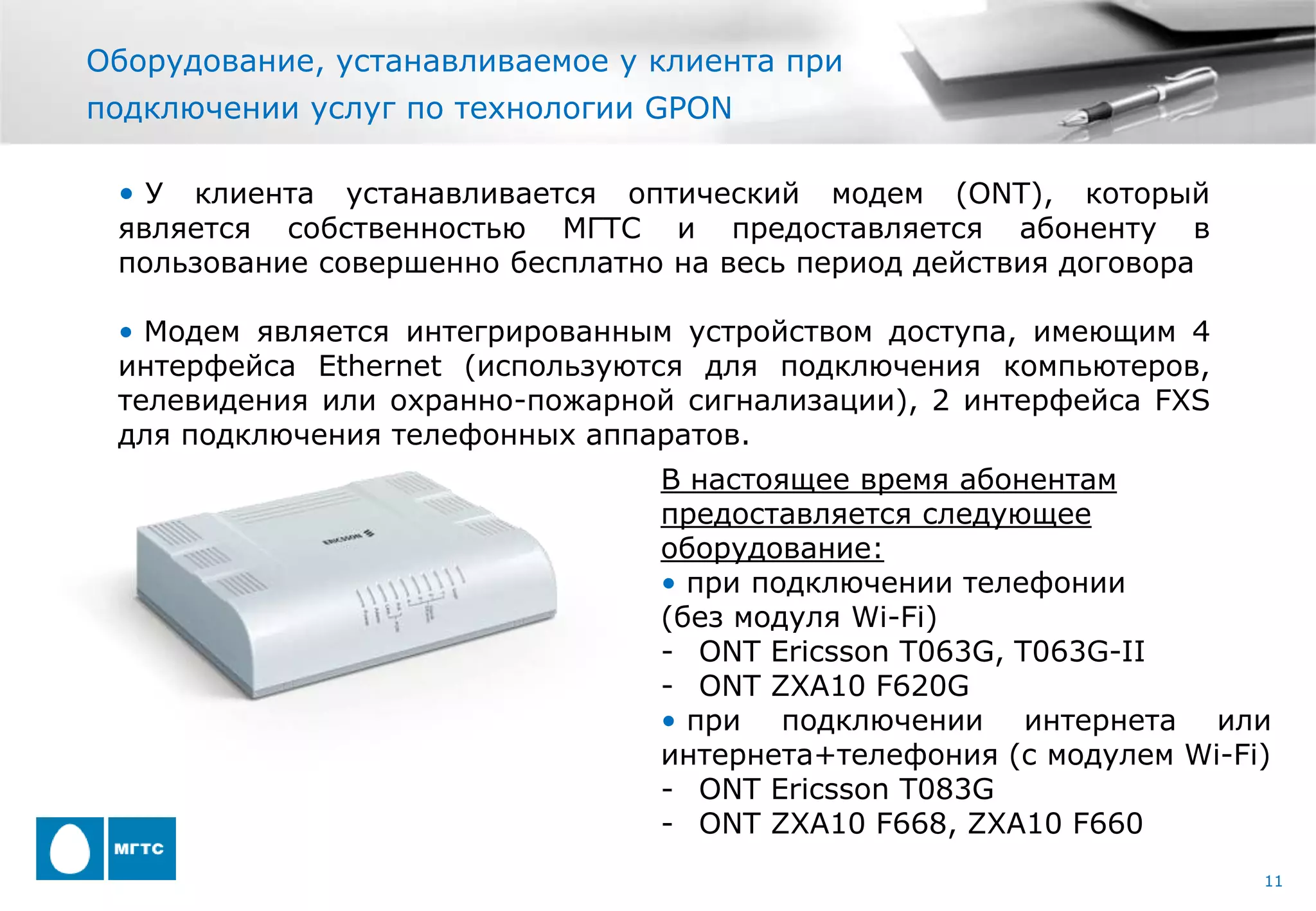 Оборудование, устанавливаемое у клиента при
подключении услуг по технологии GPON

 •У  клиента устанавливается оптический модем (ONT), который
 является собственностью МГТС и предоставляется абоненту в
 пользование совершенно бесплатно на весь период действия договора

 • Модем является интегрированным устройством доступа, имеющим 4
 интерфейса Ethernet (используются для подключения компьютеров,
 телевидения или охранно-пожарной сигнализации), 2 интерфейса FXS
 для подключения телефонных аппаратов.
                                 В настоящее время абонентам
                                 предоставляется следующее
                                 оборудование:
                                 • при подключении телефонии
                                 (без модуля Wi-Fi)
                                 - ONT Ericsson T063G, T063G-II
                                 - ONT ZXA10 F620G
                                 • при подключении интернета или
                                 интернета+телефония (с модулем Wi-Fi)
                                 - ONT Ericsson T083G
                                 - ONT ZXA10 F668, ZXA10 F660
                                                                     11
 