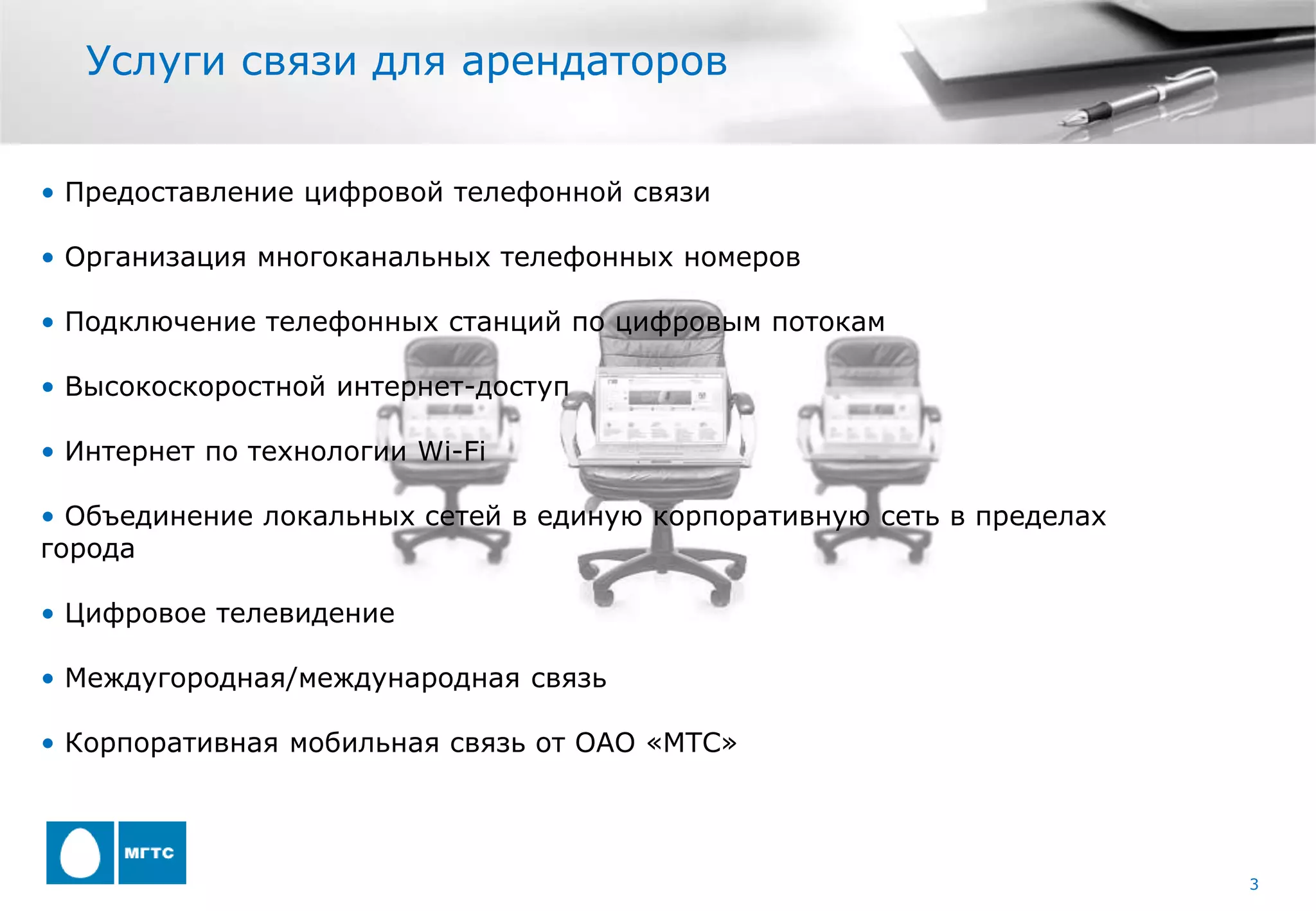 Услуги связи для арендаторов


• Предоставление цифровой телефонной связи

• Организация многоканальных телефонных номеров

• Подключение телефонных станций по цифровым потокам

• Высокоскоростной интернет-доступ

• Интернет по технологии Wi-Fi

• Объединение локальных сетей в единую корпоративную сеть в пределах
города

• Цифровое телевидение

• Междугородная/международная связь

• Корпоративная мобильная связь от ОАО «МТС»




                                                                       3
 