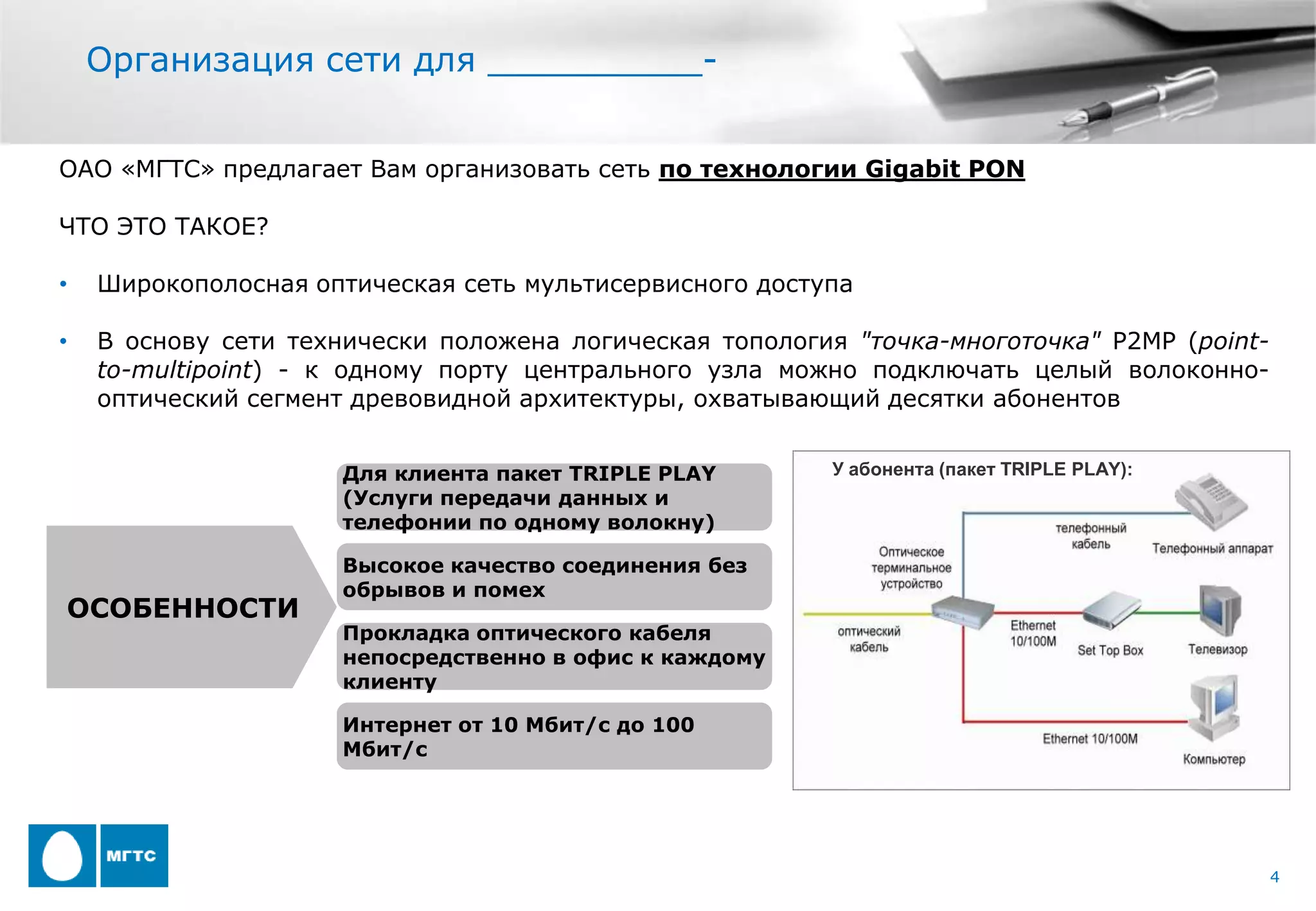 Организация сети для __________-


ОАО «МГТС» предлагает Вам организовать сеть по технологии Gigabit PON

ЧТО ЭТО ТАКОЕ?

•   Широкополосная оптическая сеть мультисервисного доступа

•   В основу сети технически положена логическая топология "точка-многоточка" P2MP (point-
    to-multipoint) - к одному порту центрального узла можно подключать целый волоконно-
    оптический сегмент древовидной архитектуры, охватывающий десятки абонентов


                      Для клиента пакет TRIPLE PLAY      У абонента (пакет TRIPLE PLAY):
                      (Услуги передачи данных и
                      телефонии по одному волокну)

                      Высокое качество соединения без
                      обрывов и помех
ОСОБЕННОСТИ
                      Прокладка оптического кабеля
                      непосредственно в офис к каждому
                      клиенту

                      Интернет от 10 Мбит/с до 100
                      Мбит/с




                                                                                             4
 