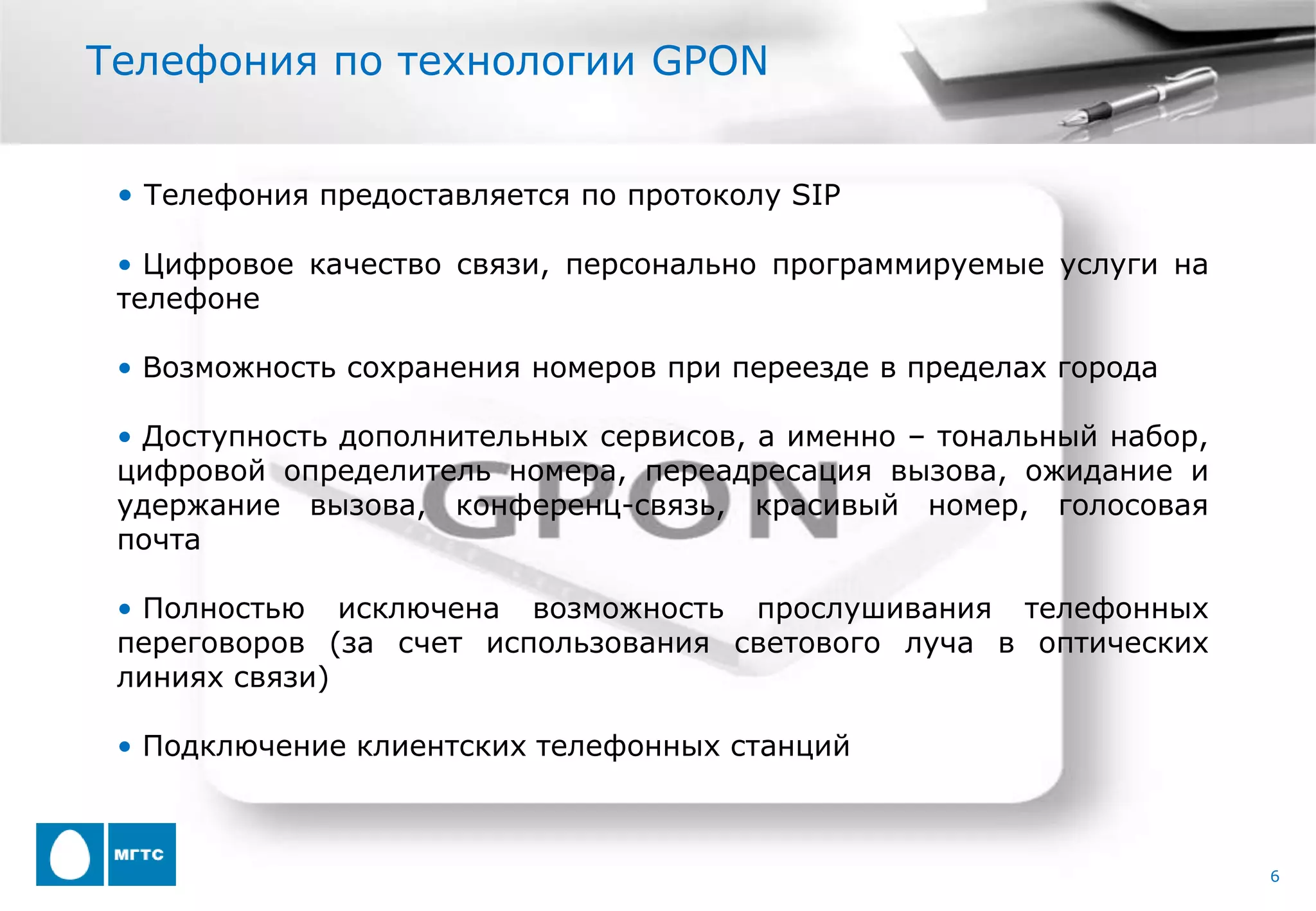 Телефония по технологии GPON


 • Телефония предоставляется по протоколу SIP

 • Цифровое качество связи, персонально программируемые услуги на
 телефоне

 • Возможность сохранения номеров при переезде в пределах города

 • Доступность дополнительных сервисов, а именно – тональный набор,
 цифровой определитель номера, переадресация вызова, ожидание и
 удержание вызова, конференц-связь, красивый номер, голосовая
 почта

 • Полностью исключена возможность прослушивания телефонных
 переговоров (за счет использования светового луча в оптических
 линиях связи)

 • Подключение клиентских телефонных станций



                                                                      6
 