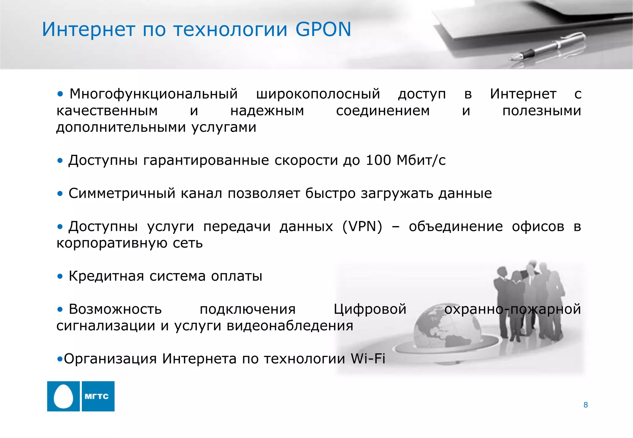Интернет по технологии GPON


 • Многофункциональный   широкополосный доступ       в   Интернет с
 качественным    и    надежным    соединением        и    полезными
 дополнительными услугами

 • Доступны гарантированные скорости до 100 Мбит/с

 • Симметричный канал позволяет быстро загружать данные

 • Доступны услуги передачи данных (VPN) – объединение офисов в
 корпоративную сеть

 • Кредитная система оплаты

 • Возможность     подключения      Цифровой     охранно-пожарной
 сигнализации и услуги видеонабледения

 •Организация Интернета по технологии Wi-Fi


                                                                      8
 
