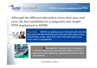 GPON as best candidate for FTTH


Although the different alternatives have their pros and
cons, the best candidate for a pragmatic and simple
FTTH deployment is GPON.
           Pragmatic        GPON can address up to 128 users with only one
           fiber (up to the fiber flexibility point) with less floor space at the
           central office, longer reach than other PON alternatives and
           lower costs in upgradability.



                 Simplicity    Management, operation and management
                 in GPON networks provide the lower OPEX of all FTTH
                 alternatives while efficiently addressing all services QoS
                 requirements

                            © 2009 TECNALIA - TELNET-RI
 