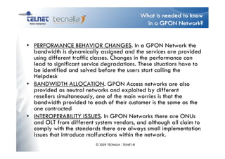 What is needed to know
                                                          in a GPON Network?


• PERFORMANCE BEHAVIOR CHANGES. In a GPON Network the
  bandwidth is dynamically assigned and the services are provided
  using different traffic classes. Changes in the performance can
  lead to significant service degradations. These situations have to
  be identified and solved before the users start calling the
  Helpdesk
• BANDWIDTH ALLOCATION. GPON Access networks are also
  provided as neutral networks and exploited by different
  resellers simultaneously, one of the main worries is that the
  bandwidth provided to each of their customer is the same as the
  one contracted
• INTEROPERABILITY ISSUES. In GPON Networks there are ONUs
  and OLT from different system vendors, and although all claim to
  comply with the standards there are always small implementation
  issues that introduce malfunctions within the network.
                          © 2009 TECNALIA - TELNET-RI
 