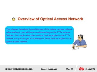 HUAWEITECHNOLOGIES CO., LTD. Huawei Confidential Page 11
Overview of Optical Access Network
This chapter describes the architecture of the optical access network.
After reading it, you will have a understanding on the FTTx network.
Besides, this chapter describes various devices applied in the FTTx
network and you can get a knowledge of those devices applied in the
optical access network.
 