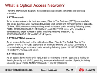 HUAWEITECHNOLOGIES CO., LTD. Huawei Confidential Page 13
From the architecture diagram, the optical access network comprises the following
scenarios:
1. FTTB scenario
As an access scenario for business users, Fiber to The Business (FTTB) scenario falls
into single business unit (SBU) and Business Multi-tenant unit (MTU) in terms of capacity.
Of them, SBU provides a comparatively small number of ports, including following types:
POTS, 10/100/1000BASE-T, RF(33dBmV), and DS1/T1/E1 ports; MTU provides a
comparatively larger number of ports, including following types: POTS,
10/100/1000BASE-T, RF and DS1/T1/E1 ports.
2. FTTC & FTTCab scenario
As an access to the curb or the cabinet over fibre, Fiber to The Curb& Fiber to The
Cabinet (FTTC & FTTCab) scenario is for the Multi-dwelling unit (MDU), providing a
comparatively larger number of ports, including following types: 10/100/1000BASE-T,
RF(33dBmV), VDSL2, and so on.
3. FTTH scenario
As an access to the home over fibre, Fiber to The Home (FTTH ) scenario is mainly for
the single family unit (SFU), providing a comparatively small number of ports, including
following types: POTS, 10/100/1000BASE-T, and RF(18dBmV).
What is Optical Access Network?
 