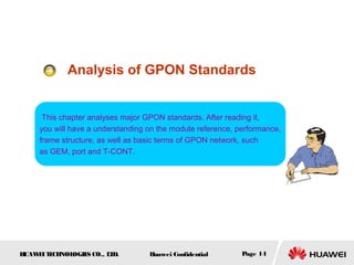 HUAWEITECHNOLOGIES CO., LTD. Huawei Confidential Page 14
Analysis of GPON Standards
This chapter analyses major GPON standards. After reading it,
you will have a understanding on the module reference, performance,
frame structure, as well as basic terms of GPON network, such
as GEM, port and T-CONT.
 