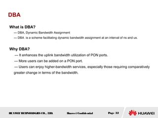 HUAWEITECHNOLOGIES CO., LTD. Huawei Confidential Page 32
DBA
What is DBA?
--- DBA, Dynamic Bandwidth Assignment
--- DBA is a scheme facilitating dynamic bandwidth assignment at an interval of ns and us.
Why DBA?
--- It enhances the uplink bandwidth utilization of PON ports.
--- More users can be added on a PON port.
--- Users can enjoy higher-bandwidth services, especially those requiring comparatively
greater change in terms of the bandwidth.
 