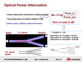HUAWEITECHNOLOGIES CO., LTD. Huawei Confidential Page 44
Power attenuation calculation of Optical splitter
Input attenuation of optical splitter(<1dB):
∑(Power_input) - ∑(Power_output of all branch)
Optical Power Attenuation
Input Output1:2 optical
splitter
2:N optical
splitter
∵ 10 log(0.5) = - 3.01
∴
Attenuation of 1:2 splitter: 3.01 dB
Attenuation of 1:16 splitter: 12.04 dB
Attenuation of 1:64 splitter :18.06 dB
Input
Output
 