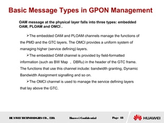 HUAWEITECHNOLOGIES CO., LTD. Huawei Confidential Page 48
OAM message at the physical layer falls into three types: embedded
OAM, PLOAM and OMCI .
Basic Message Types in GPON Management
The embedded OAM and PLOAM channels manage the functions of
the PMD and the GTC layers. The OMCI provides a uniform system of
managing higher (service defining) layers.
The embedded OAM channel is provided by field-formatted
information (such as BW Map ， DBRu) in the header of the GTC frame.
The functions that use this channel include: bandwidth granting, Dynamic
Bandwidth Assignment signalling and so on.
The OMCI channel is used to manage the service defining layers
that lay above the GTC.
 