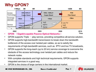 HUAWEITECHNOLOGIES CO., LTD. Huawei Confidential Page 5
Why GPON?
• GPON （ Gigabit-capable Passive Optical Networks ）
• GPON supports Triple － play service, providing competitive all-service solution.
• GPON supports high-bandwidth transmission to break down the bandwidth
bottleneck of the access over twisted pair cables, so as to satisfy the
requirements of high-bandwidth services, such as IPTV and live TV broadcasts.
• GPON supports the long-reach (up to 20 km) service coverage to overcome the
obstacle of the access technology over twisted pair cables and reduce the
network nodes.
• With complete standards and high technical requirements, GPON supports
integrated services in a good way.
• GPON is the choice of large carriers in the international market.
<1Mbps 3M 8M 25M 100M
ADSL/ADSL2+
Copper Based
VDSL / ADSL2+
Copper Based
PON
Fiber Based
2002 2003 2006 2010
Time
BD
Internet
Video conferencing
Remote control
Access
Technology
Service
requirement
s
VoD
HDTV
Game
Live TV
VoD
HDTV
<3km <2km <1km ~5kmCoverage
diameter
 