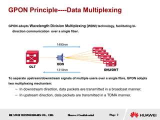 HUAWEITECHNOLOGIES CO., LTD. Huawei Confidential Page 7
GPON Principle----Data Multiplexing
GPON adopts Wavelength Division Multiplexing (WDM) technology, facilitating bi-
direction communication over a single fiber.
To separate upstream/downstream signals of multiple users over a single fibre, GPON adopts
two multiplexing mechanism:
– In downstream direction, data packets are transmitted in a broadcast manner;
– In upstream direction, data packets are transmitted in a TDMA manner.
1490nm
1310nm
 