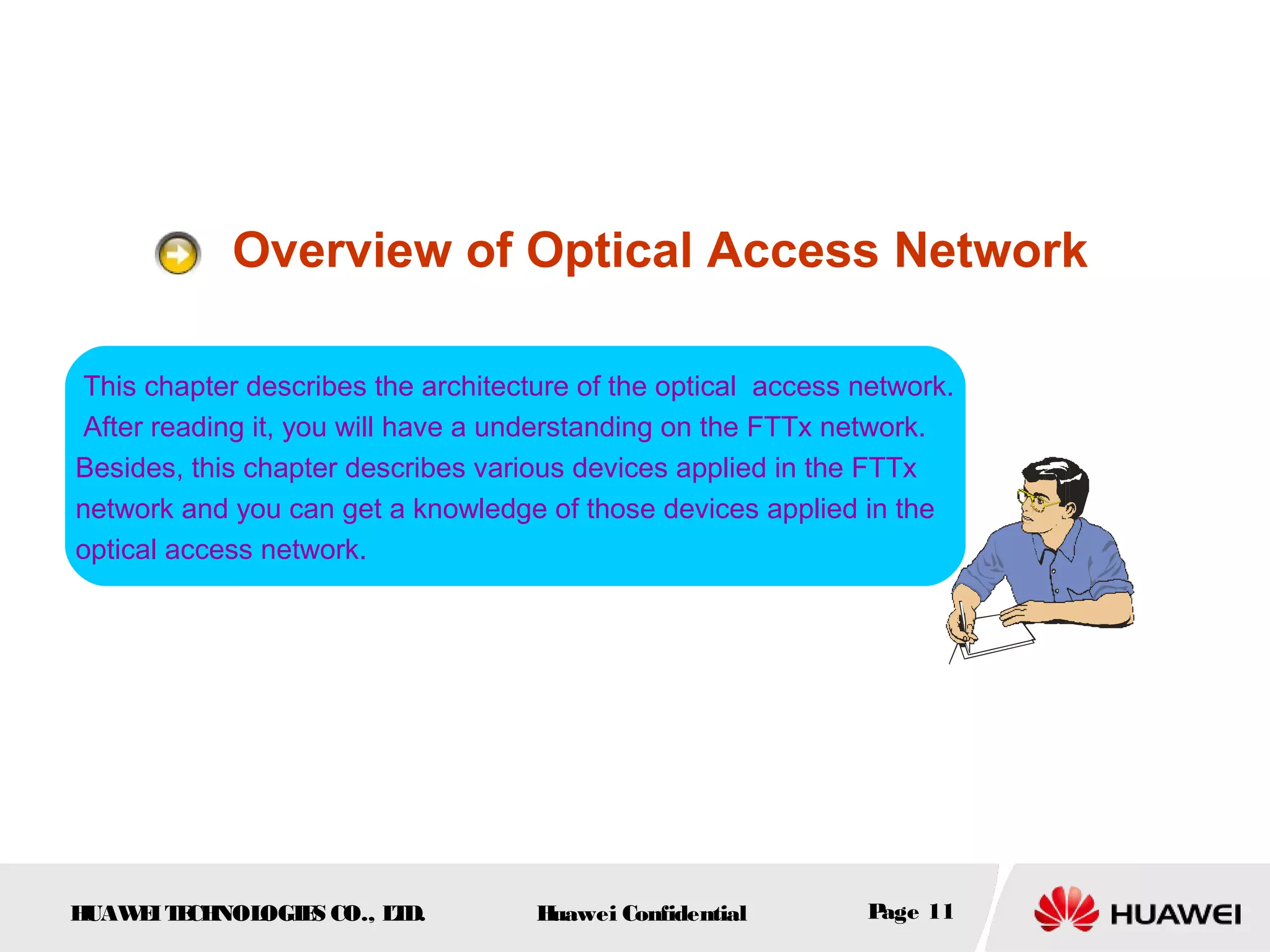 HUAWEITECHNOLOGIES CO., LTD. Huawei Confidential Page 11
Overview of Optical Access Network
This chapter describes the architecture of the optical access network.
After reading it, you will have a understanding on the FTTx network.
Besides, this chapter describes various devices applied in the FTTx
network and you can get a knowledge of those devices applied in the
optical access network.
 