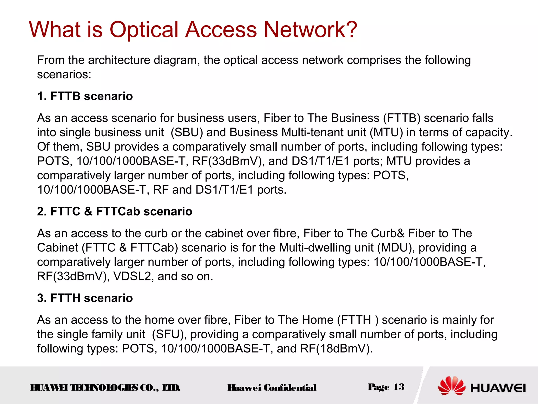 HUAWEITECHNOLOGIES CO., LTD. Huawei Confidential Page 13
From the architecture diagram, the optical access network comprises the following
scenarios:
1. FTTB scenario
As an access scenario for business users, Fiber to The Business (FTTB) scenario falls
into single business unit (SBU) and Business Multi-tenant unit (MTU) in terms of capacity.
Of them, SBU provides a comparatively small number of ports, including following types:
POTS, 10/100/1000BASE-T, RF(33dBmV), and DS1/T1/E1 ports; MTU provides a
comparatively larger number of ports, including following types: POTS,
10/100/1000BASE-T, RF and DS1/T1/E1 ports.
2. FTTC & FTTCab scenario
As an access to the curb or the cabinet over fibre, Fiber to The Curb& Fiber to The
Cabinet (FTTC & FTTCab) scenario is for the Multi-dwelling unit (MDU), providing a
comparatively larger number of ports, including following types: 10/100/1000BASE-T,
RF(33dBmV), VDSL2, and so on.
3. FTTH scenario
As an access to the home over fibre, Fiber to The Home (FTTH ) scenario is mainly for
the single family unit (SFU), providing a comparatively small number of ports, including
following types: POTS, 10/100/1000BASE-T, and RF(18dBmV).
What is Optical Access Network?
 