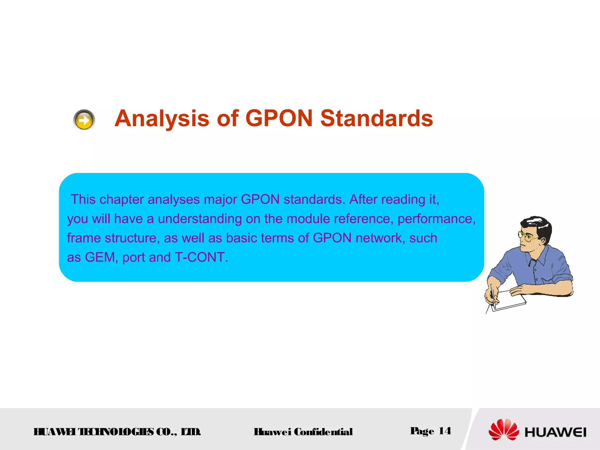 HUAWEITECHNOLOGIES CO., LTD. Huawei Confidential Page 14
Analysis of GPON Standards
This chapter analyses major GPON standards. After reading it,
you will have a understanding on the module reference, performance,
frame structure, as well as basic terms of GPON network, such
as GEM, port and T-CONT.
 