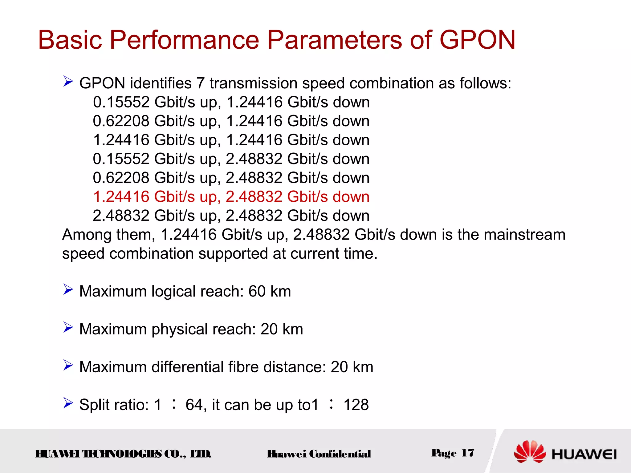HUAWEITECHNOLOGIES CO., LTD. Huawei Confidential Page 17
Basic Performance Parameters of GPON
 GPON identifies 7 transmission speed combination as follows:
0.15552 Gbit/s up, 1.24416 Gbit/s down
0.62208 Gbit/s up, 1.24416 Gbit/s down
1.24416 Gbit/s up, 1.24416 Gbit/s down
0.15552 Gbit/s up, 2.48832 Gbit/s down
0.62208 Gbit/s up, 2.48832 Gbit/s down
1.24416 Gbit/s up, 2.48832 Gbit/s down
2.48832 Gbit/s up, 2.48832 Gbit/s down
Among them, 1.24416 Gbit/s up, 2.48832 Gbit/s down is the mainstream
speed combination supported at current time.
 Maximum logical reach: 60 km
 Maximum physical reach: 20 km
 Maximum differential fibre distance: 20 km
 Split ratio: 1 ： 64, it can be up to1 ： 128
 