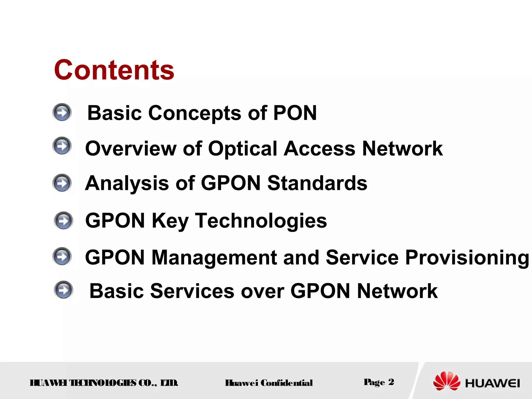 HUAWEITECHNOLOGIES CO., LTD. Huawei Confidential Page 2
Overview of Optical Access Network
Analysis of GPON Standards
Contents
GPON Key Technologies
GPON Management and Service Provisioning
Basic Concepts of PON
Basic Services over GPON Network
 