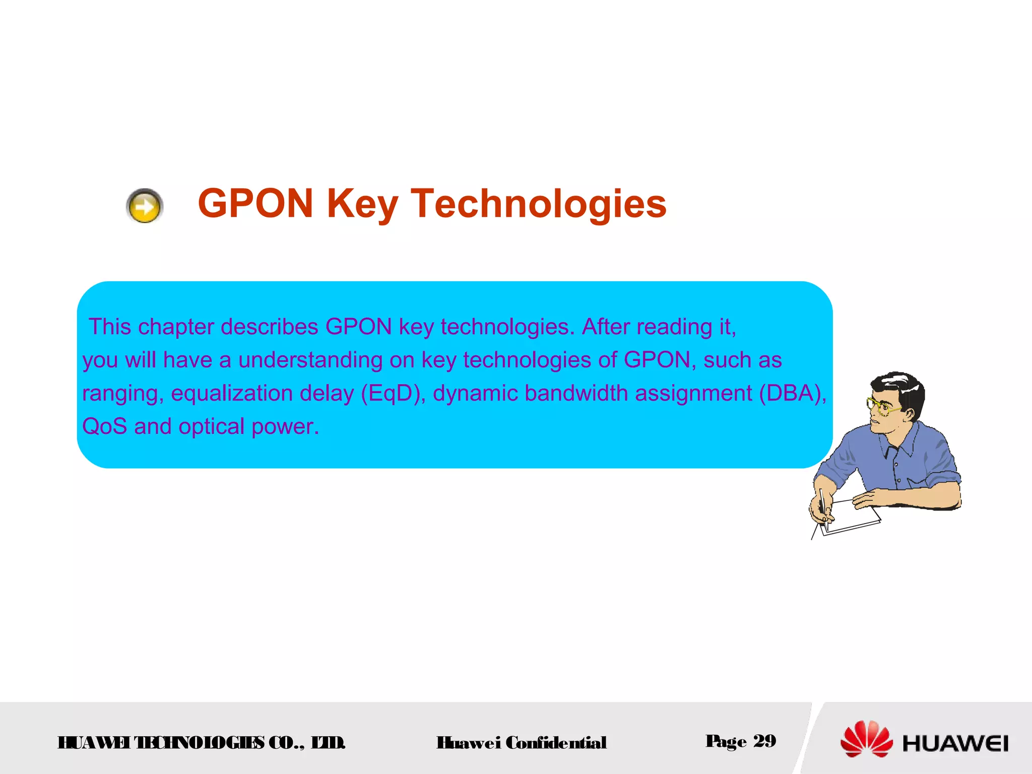 HUAWEITECHNOLOGIES CO., LTD. Huawei Confidential Page 29
GPON Key Technologies
This chapter describes GPON key technologies. After reading it,
you will have a understanding on key technologies of GPON, such as
ranging, equalization delay (EqD), dynamic bandwidth assignment (DBA),
QoS and optical power.
 