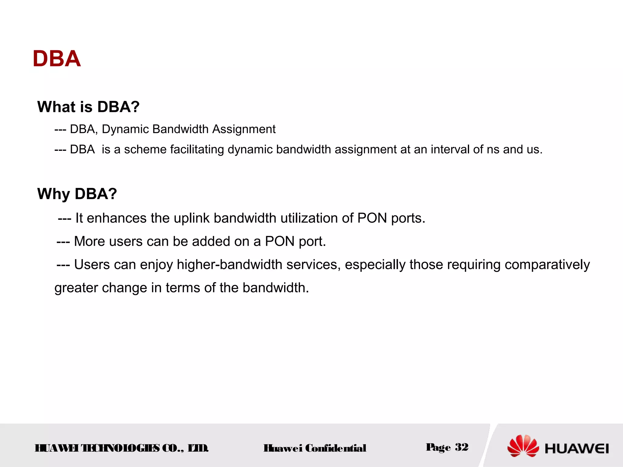 HUAWEITECHNOLOGIES CO., LTD. Huawei Confidential Page 32
DBA
What is DBA?
--- DBA, Dynamic Bandwidth Assignment
--- DBA is a scheme facilitating dynamic bandwidth assignment at an interval of ns and us.
Why DBA?
--- It enhances the uplink bandwidth utilization of PON ports.
--- More users can be added on a PON port.
--- Users can enjoy higher-bandwidth services, especially those requiring comparatively
greater change in terms of the bandwidth.
 