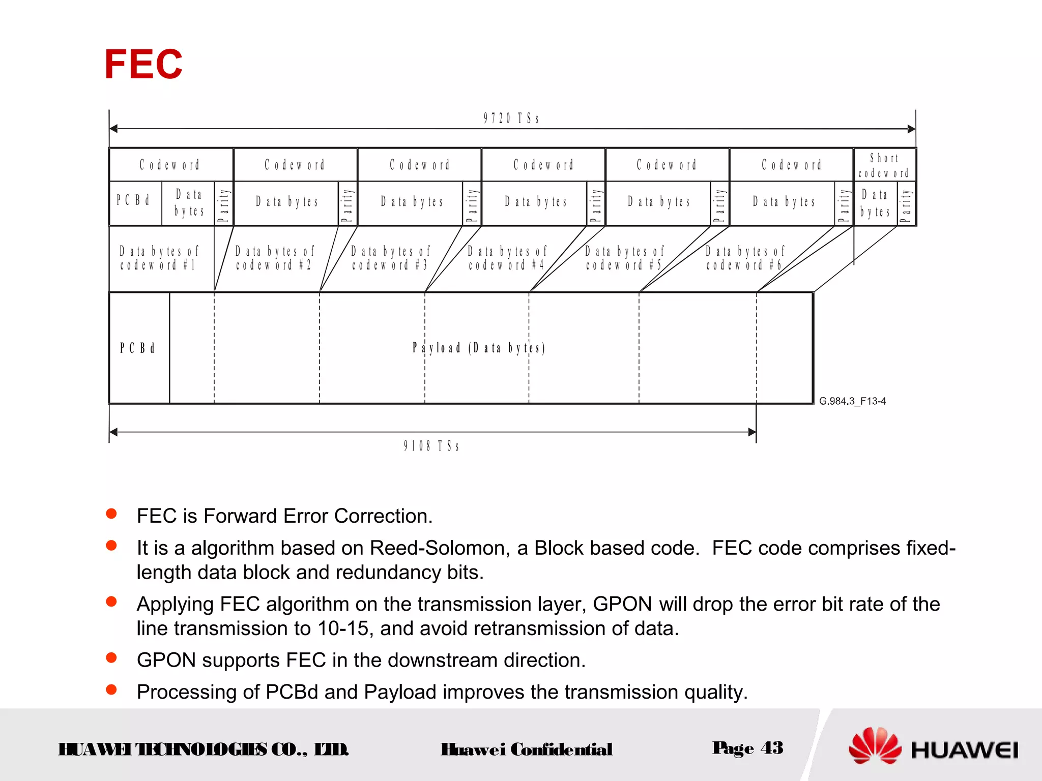 HUAWEITECHNOLOGIES CO., LTD. Huawei Confidential Page 43
FEC
D a t a
b y t e s
P C B d
Parity
C o d e w o r d
9 7 2 0 T S s
P C B d P a y l o a d ( D a t a b y t e s )
D a t a b y t e s o f
c o d e w o r d # 1
9 1 0 8 T S s
S h o r t
c o d e w o r d
D a t a b y t e s
Parity
C o d e w o r d
D a t a b y t e s o f
c o d e w o r d # 2
D a t a b y t e s
Parity
C o d e w o r d
D a t a b y t e s o f
c o d e w o r d # 3
D a t a b y t e s
Parity
C o d e w o r d
D a t a b y t e s o f
c o d e w o r d # 4
D a t a b y t e s
Parity
C o d e w o r d
D a t a b y t e s o f
c o d e w o r d # 5
D a t a b y t e s
Parity
C o d e w o r d
D a t a b y t e s o f
c o d e w o r d # 6
Parity
D a ta
b y t e s
 FEC is Forward Error Correction.
 It is a algorithm based on Reed-Solomon, a Block based code. FEC code comprises fixed-
length data block and redundancy bits.
 Applying FEC algorithm on the transmission layer, GPON will drop the error bit rate of the
line transmission to 10-15, and avoid retransmission of data.
 GPON supports FEC in the downstream direction.
 Processing of PCBd and Payload improves the transmission quality.
 