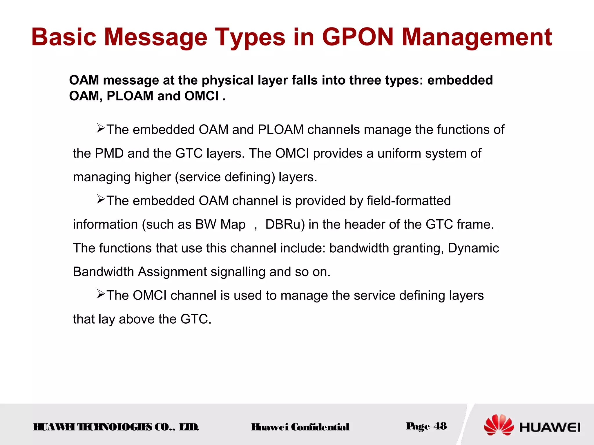 HUAWEITECHNOLOGIES CO., LTD. Huawei Confidential Page 48
OAM message at the physical layer falls into three types: embedded
OAM, PLOAM and OMCI .
Basic Message Types in GPON Management
The embedded OAM and PLOAM channels manage the functions of
the PMD and the GTC layers. The OMCI provides a uniform system of
managing higher (service defining) layers.
The embedded OAM channel is provided by field-formatted
information (such as BW Map ， DBRu) in the header of the GTC frame.
The functions that use this channel include: bandwidth granting, Dynamic
Bandwidth Assignment signalling and so on.
The OMCI channel is used to manage the service defining layers
that lay above the GTC.
 