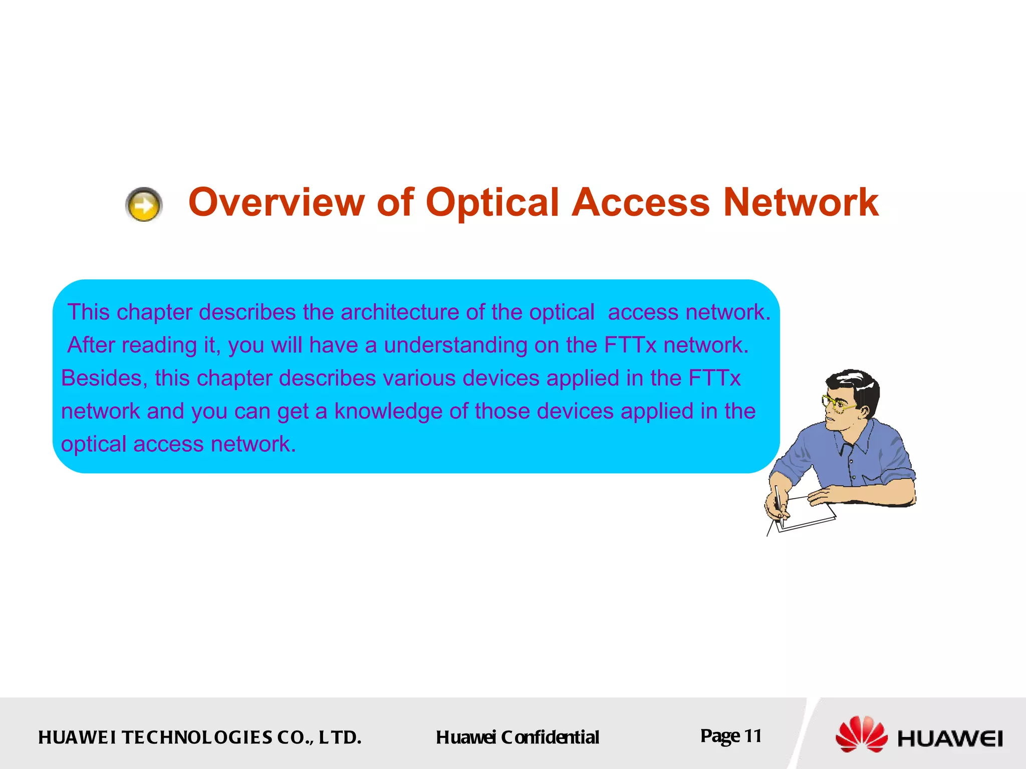 Overview of Optical Access Network This chapter describes the architecture of the optical  access network. After reading it, you will have a understanding on the FTTx network.  Besides, this chapter describes various devices applied in the FTTx  network and you can get a knowledge of those devices applied in the  optical access network.  