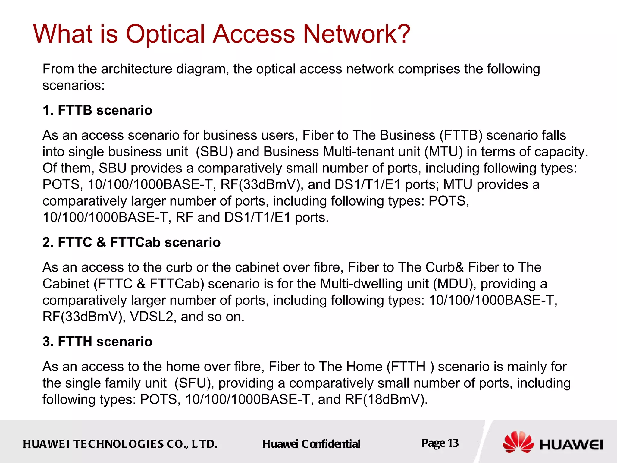 From the architecture diagram, the optical access network comprises the following scenarios: 1. FTTB scenario As an access scenario for business users, Fiber to The Business (FTTB) scenario falls into single business unit  (SBU) and Business Multi-tenant unit (MTU) in terms of capacity . Of them, SBU provides a comparatively small number of ports, including following types: POTS, 10/100/1000BASE-T, RF(33dBmV), and DS1/T1/E1 ports; MTU provides a comparatively larger number of ports, including following types: POTS, 10/100/1000BASE-T, RF and DS1/T1/E1 ports. 2. FTTC & FTTCab scenario As an access to the curb or the cabinet over fibre,  Fiber to The Curb& Fiber to The Cabinet (FTTC & FTTCab) scenario  is for the  Multi-dwelling unit (MDU), providing a comparatively larger number of ports, including following types: 10/100/1000BASE-T, RF(33dBmV), VDSL2, and so on.  3. FTTH scenario As an access to the home over fibre, Fiber to The Home (FTTH ) scenario is mainly for the single family unit  ( SFU), providing a comparatively small number of ports, including following types: POTS, 10/100/1000BASE-T, and RF(18dBmV). What is Optical Access Network? 