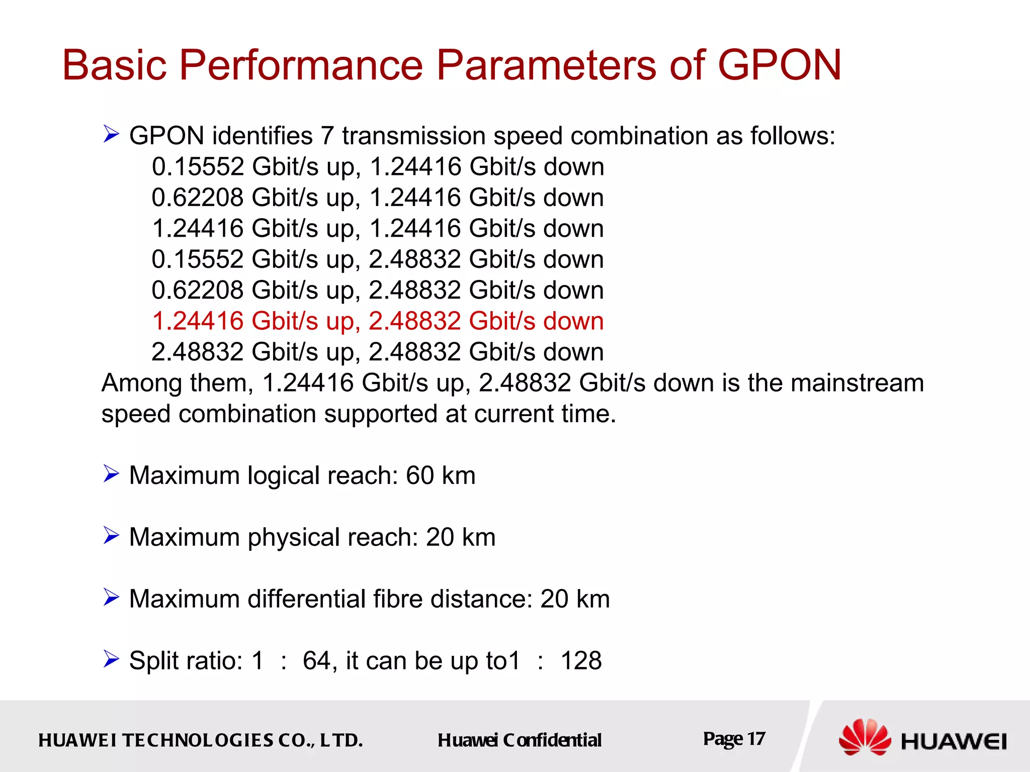 Basic Performance Parameters of GPON GPON identifies 7 transmission speed combination as follows: 0.15552 Gbit/s up, 1.24416 Gbit/s down 0.62208 Gbit/s up, 1.24416 Gbit/s down 1.24416 Gbit/s up, 1.24416 Gbit/s down 0.15552 Gbit/s up, 2.48832 Gbit/s down 0.62208 Gbit/s up, 2.48832 Gbit/s down 1.24416 Gbit/s up, 2.48832 Gbit/s down 2.48832 Gbit/s up, 2.48832 Gbit/s down Among them, 1.24416 Gbit/s up, 2.48832 Gbit/s down is the mainstream speed combination supported at current time. Maximum logical reach: 60 km Maximum physical reach: 20 km Maximum differential fibre distance: 20 km Split ratio: 1 ： 64, it can be up to1 ： 128 