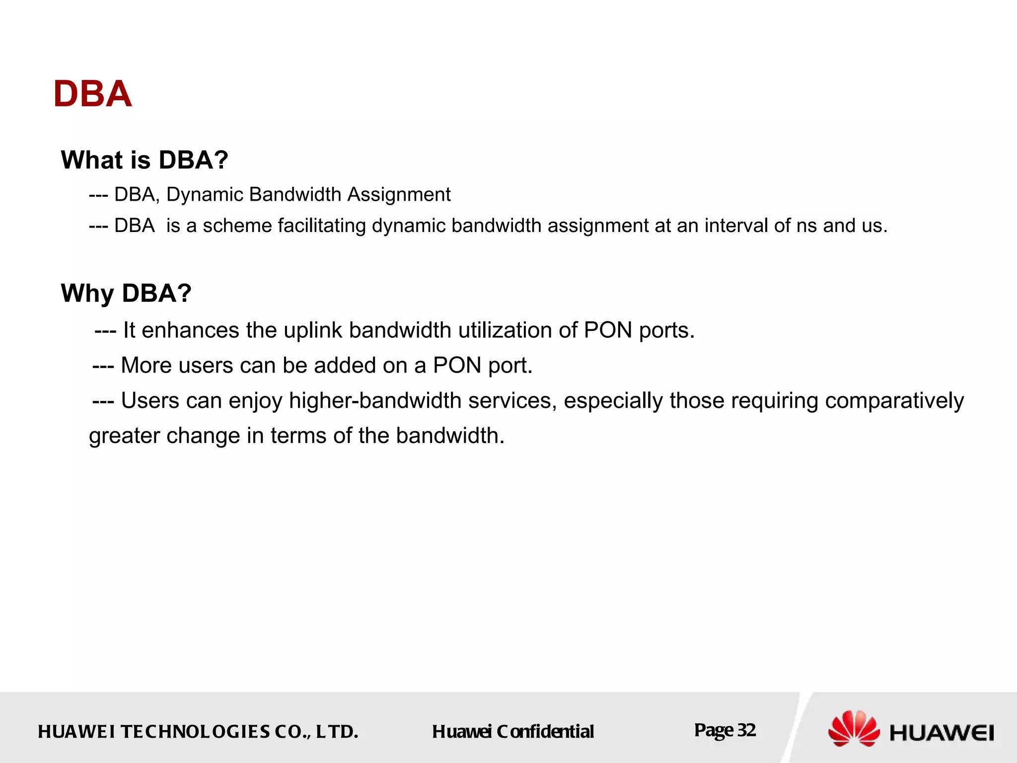DBA What is DBA? --- DBA, Dynamic Bandwidth Assignment --- DBA  is a scheme facilitating dynamic bandwidth assignment at an interval of ns and us. Why DBA? --- It enhances the uplink bandwidth utilization of PON ports. --- More users can be added on a PON port. --- Users can enjoy higher-bandwidth services, especially those requiring comparatively greater change in terms of the bandwidth. 