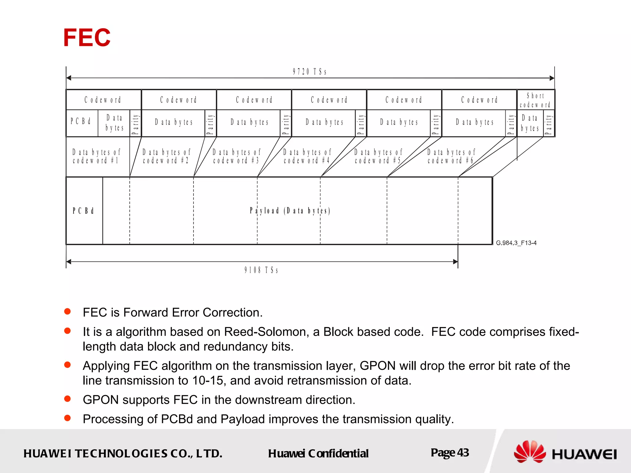 FEC FEC is Forward Error Correction.  It is a algorithm based on Reed-Solomon,  a Block based code.  FEC code comprises fixed-length data block and redundancy bits.   Applying FEC algorithm on the transmission layer, GPON  will drop  the error bit rate of the line transmission  to 10-15 , and avoid retransmission of data.   GPON supports FEC in the downstream direction. Processing of PCBd and Payload improves the transmission quality.  