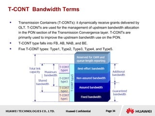 T-CONT  Bandwidth Terms Transmission Containers ( T-CONTs ): it dynamically receive grants delivered by OLT.  T-CONTs are used for the management of upstream bandwidth allocation in the PON section of the Transmission Convergence layer. T-CONTs are primarily used to improve the upstream bandwidth use on the PON. T-CONT type falls into FB, AB, NAB, and BE.  Five T-CONT types: Type1, Type2, Type3, Type4, and Type5. 