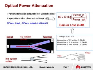 Power attenuation calculation of Optical splitter Input attenuation of optical splitter(<1dB): ∑ (Power_input) - ∑(Power_output of all branch)   Optical Power Attenuation Input Output 1:2  optical splitter 2:N  optical splitter ∵   10 log(0.5) = - 3.01 ∴ Attenuation of 1:2 splitter: 3.01 dB  Attenuation of 1:16 splitter: 12.04 dB  Attenuation of 1:64 splitter :18.06 dB Input Output 