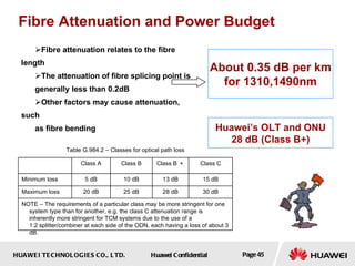 Fibre Attenuation and Power Budget Fibre attenuation relates to the fibre length The attenuation of fibre splicing point is generally less than 0.2dB Other factors may cause attenuation, such  as fibre bending About 0.35 dB per km for 1310,1490nm Huawei’s OLT and ONU 28 dB (Class B+) 30 dB 15 dB Class C NOTE – The requirements of a particular class may be more stringent for one system type than for another, e.g. the class C attenuation range is inherently more stringent for TCM systems due to the use of a 1:2 splitter/combiner at each side of the ODN, each having a loss of about 3 dB. 28 dB 25 dB 20 dB Maximum loss 13 dB 10 dB 5 dB Minimum loss Class B ＋ Class B Class A Table G.984.2 – Classes for optical path loss 